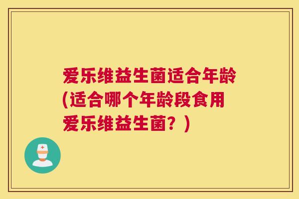 爱乐维益生菌适合年龄(适合哪个年龄段食用爱乐维益生菌？)