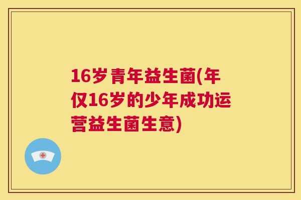 16岁青年益生菌(年仅16岁的少年成功运营益生菌生意)