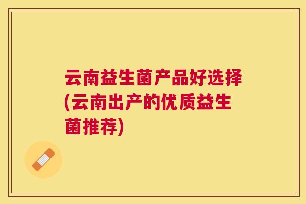 云南益生菌产品好选择(云南出产的优质益生菌推荐) 云南益生菌产品好选择(云南出产的优质益生菌推荐)