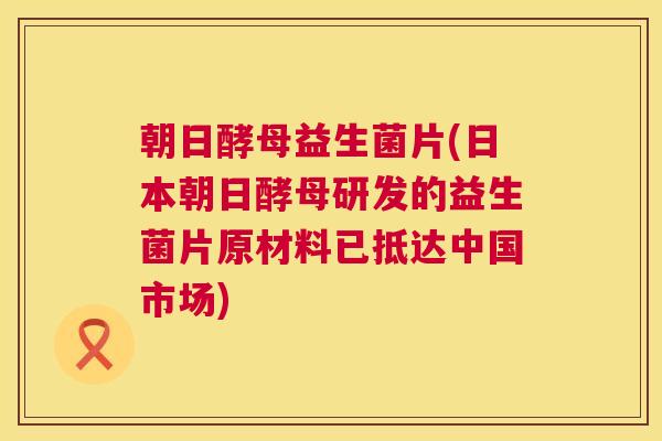朝日酵母益生菌片(日本朝日酵母研发的益生菌片原材料已抵达中国市场) 朝日酵母益生菌片(日本朝日酵母研发的益生菌片原材料已抵达中国市场)