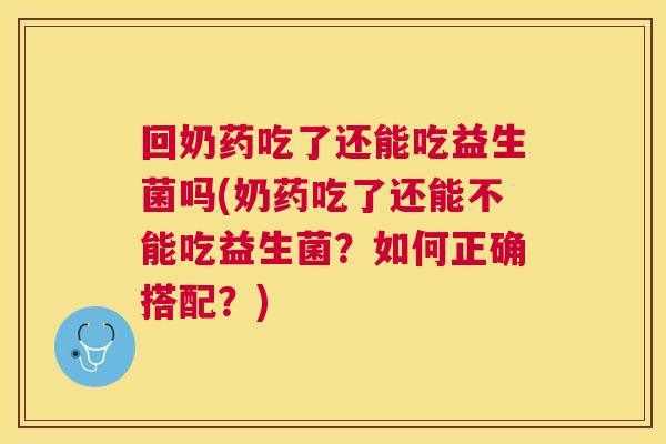 回奶药吃了还能吃益生菌吗(奶药吃了还能不能吃益生菌？如何正确搭配？)