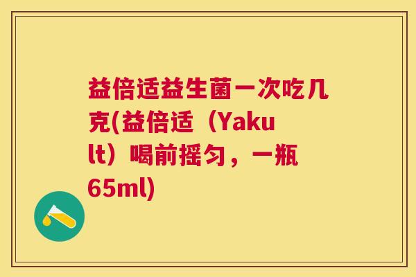 益倍适益生菌一次吃几克(益倍适（Yakult）喝前摇匀，一瓶65ml)