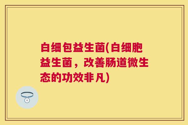 白细包益生菌(白细胞益生菌，改善肠道微生态的功效非凡)