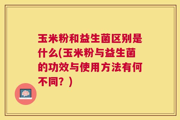 玉米粉和益生菌区别是什么(玉米粉与益生菌的功效与使用方法有何不同?) 玉米粉和益生菌区别是什么(玉米粉与益生菌的功效与使用方法有何不同?)