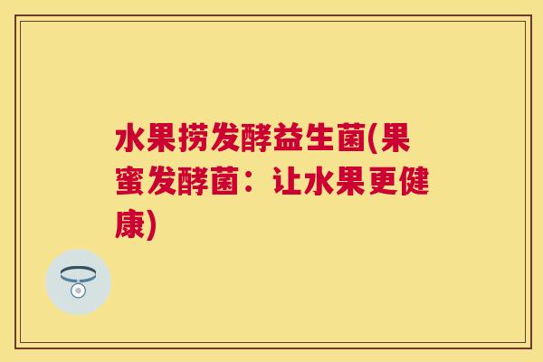 水果捞发酵益生菌(果蜜发酵菌：让水果更健康)