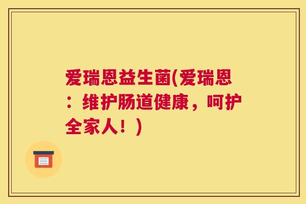 爱瑞恩益生菌(爱瑞恩：维护肠道健康，呵护全家人！)