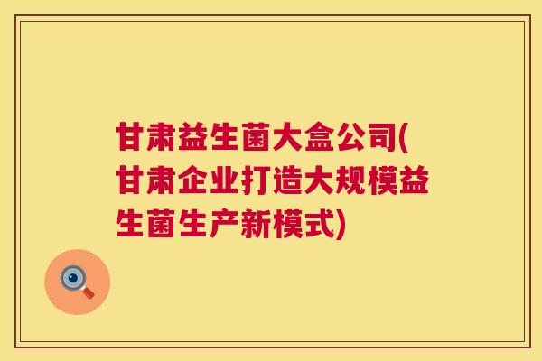 甘肃益生菌大盒公司(甘肃企业打造大规模益生菌生产新模式)