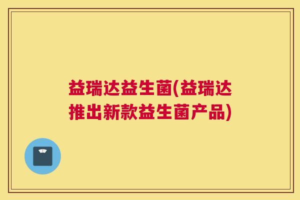 益瑞达益生菌(益瑞达推出新款益生菌产品)