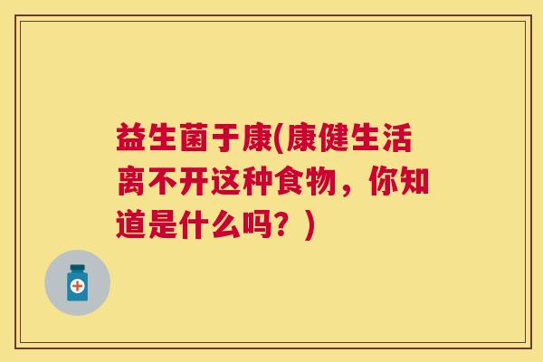 益生菌于康(康健生活离不开这种食物,你知道是什么吗?) 益生菌于康(康健生活离不开这种食物,你知道是什么吗?)
