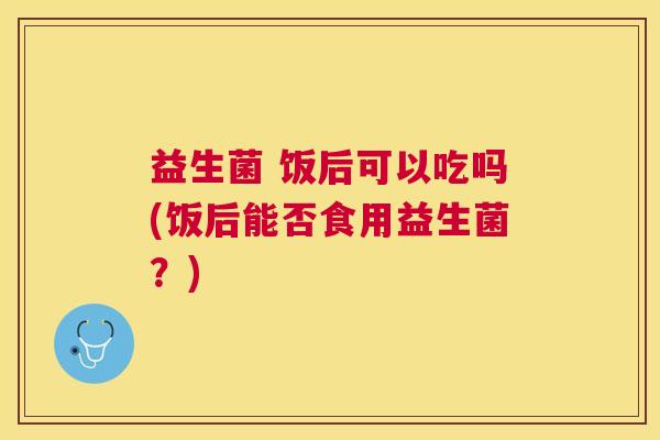 益生菌 饭后可以吃吗(饭后能否食用益生菌?) 益生菌 饭后可以吃吗(饭后能否食用益生菌?)