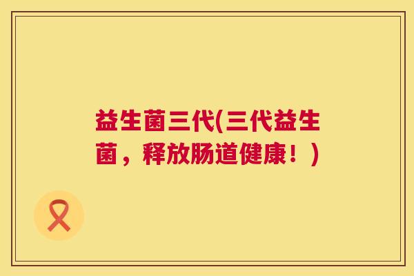 益生菌三代(三代益生菌，释放肠道健康！)