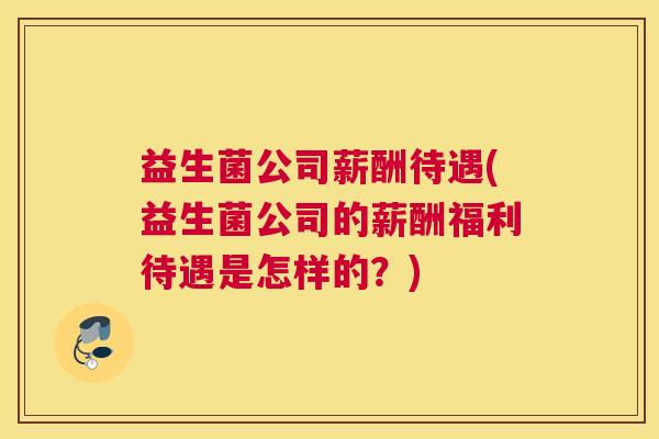 益生菌公司薪酬待遇(益生菌公司的薪酬福利待遇是怎样的?) 益生菌公司薪酬待遇(益生菌公司的薪酬福利待遇是怎样的?)