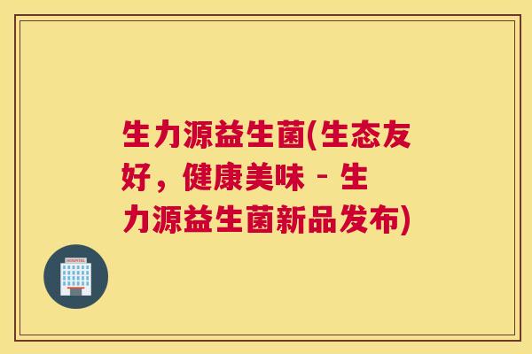 生力源益生菌(生态友好，健康美味 - 生力源益生菌新品发布)