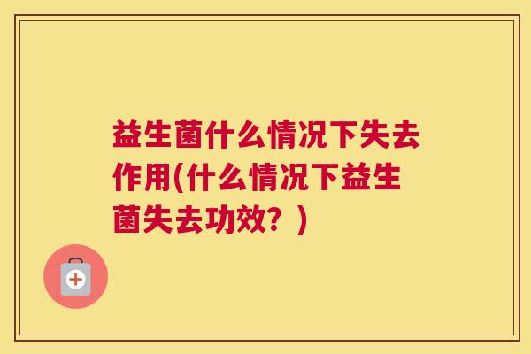 益生菌什么情况下失去作用(什么情况下益生菌失去功效?) 益生菌什么情况下失去作用(什么情况下益生菌失去功效?)