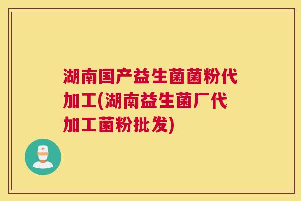 湖南国产益生菌菌粉代加工(湖南益生菌厂代加工菌粉批发)