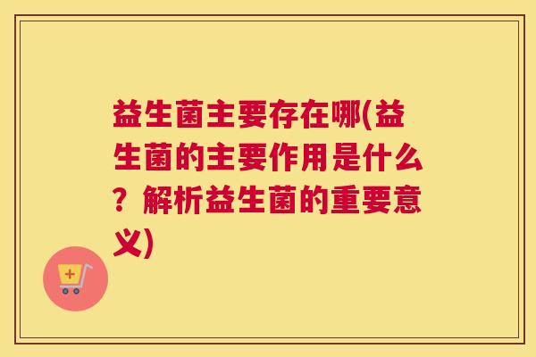 益生菌主要存在哪(益生菌的主要作用是什么？解析益生菌的重要意义)