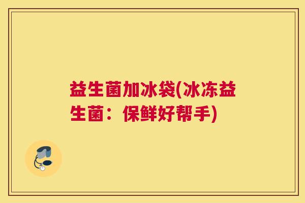 益生菌加冰袋(冰冻益生菌:保鲜好帮手) 益生菌加冰袋(冰冻益生菌:保鲜好帮手)