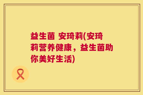 益生菌 安琦莉(安琦莉营养健康，益生菌助你美好生活)