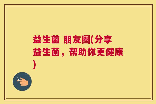益生菌 朋友圈(分享益生菌，帮助你更健康)