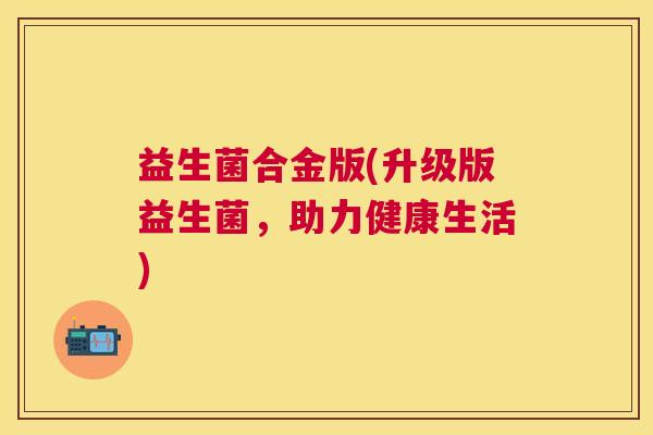 益生菌合金版(升级版益生菌,助力健康生活) 益生菌合金版(升级版益生菌,助力健康生活)