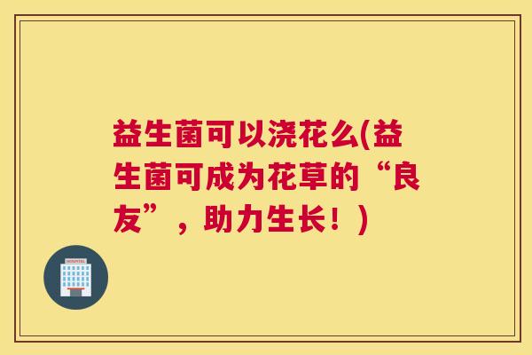 益生菌可以浇花么(益生菌可成为花草的“良友”，助力生长！)
