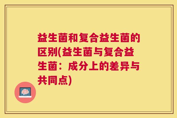 益生菌和复合益生菌的区别(益生菌与复合益生菌:成分上的差异与共同点) 益生菌和复合益生菌的区别(益生菌与复合益生菌:成分上的差异与共同点)