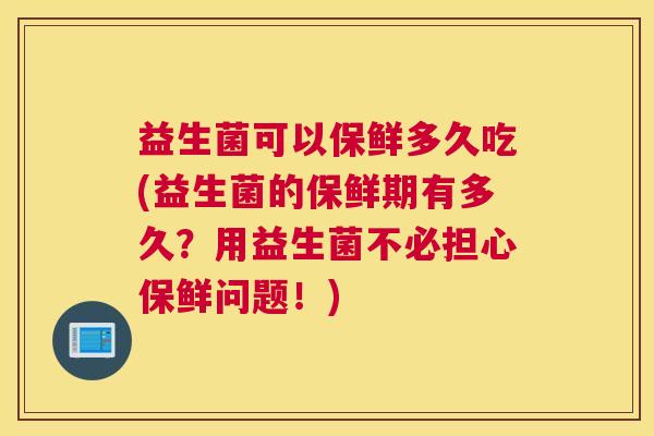 益生菌可以保鲜多久吃(益生菌的保鲜期有多久？用益生菌不必担心保鲜问题！)