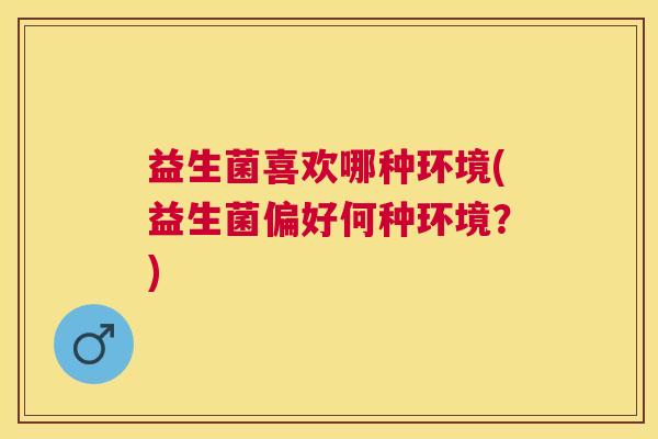 益生菌喜欢哪种环境(益生菌偏好何种环境？)