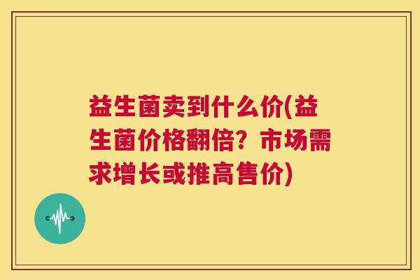 益生菌卖到什么价(益生菌价格翻倍？市场需求增长或推高售价)