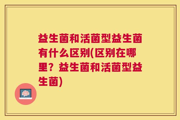 益生菌和活菌型益生菌有什么区别(区别在哪里？益生菌和活菌型益生菌)