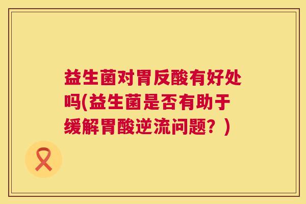 益生菌对胃反酸有好处吗(益生菌是否有助于缓解胃酸逆流问题?) 益生菌对胃反酸有好处吗(益生菌是否有助于缓解胃酸逆流问题?)