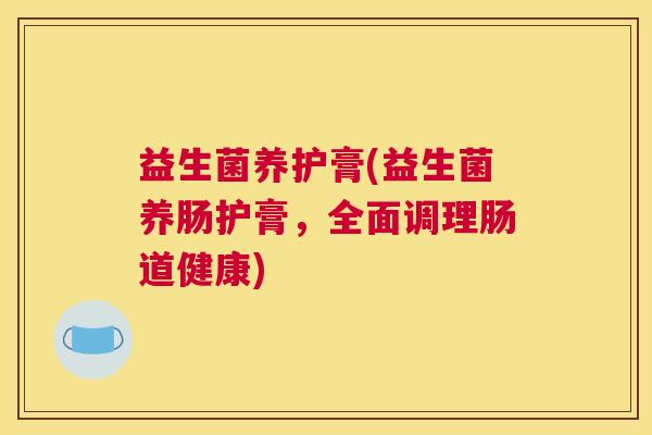 益生菌养护膏(益生菌养肠护膏,全面调理肠道健康) 益生菌养护膏(益生菌养肠护膏,全面调理肠道健康)