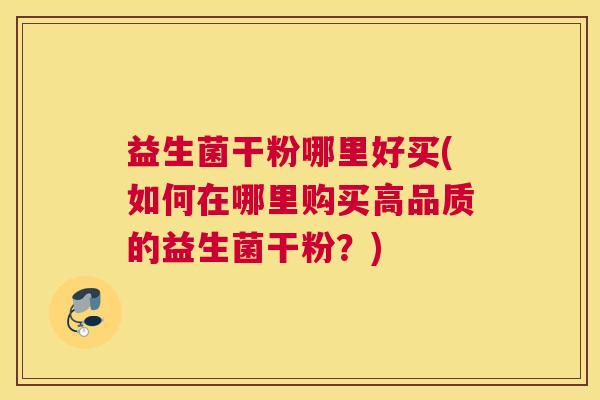 益生菌干粉哪里好买(如何在哪里购买高品质的益生菌干粉?) 益生菌干粉哪里好买(如何在哪里购买高品质的益生菌干粉?)