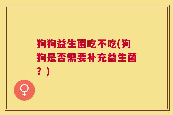 狗狗益生菌吃不吃(狗狗是否需要补充益生菌?) 狗狗益生菌吃不吃(狗狗是否需要补充益生菌?)