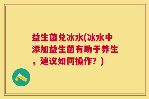 益生菌兑冰水(冰水中添加益生菌有助于养生，建议如何操作？)
