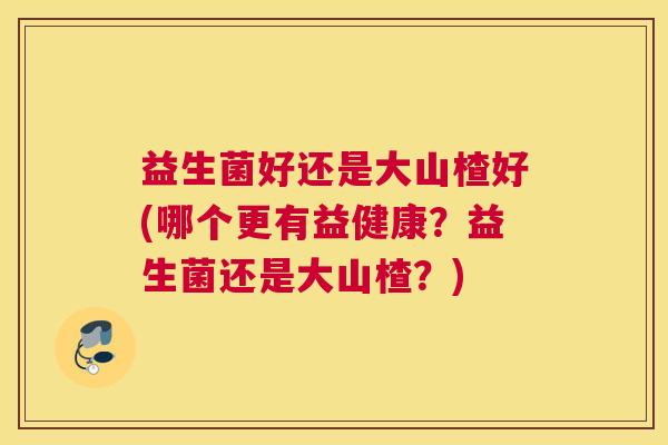 益生菌好还是大山楂好(哪个更有益健康?益生菌还是大山楂?) 益生菌好还是大山楂好(哪个更有益健康?益生菌还是大山楂?)