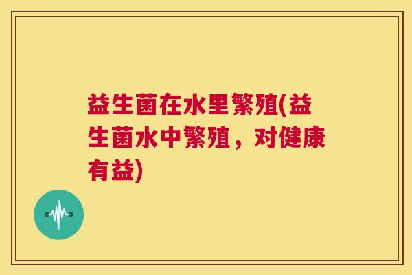 益生菌在水里繁殖(益生菌水中繁殖,对健康有益) 益生菌在水里繁殖(益生菌水中繁殖,对健康有益)