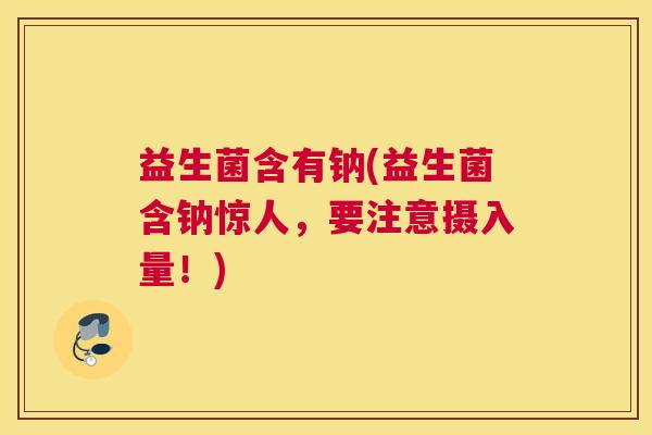 益生菌含有钠(益生菌含钠惊人,要注意摄入量!) 益生菌含有钠(益生菌含钠惊人,要注意摄入量!)