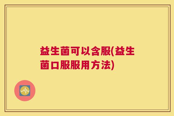 益生菌可以含服(益生菌口服服用方法) 益生菌可以含服(益生菌口服服用方法)