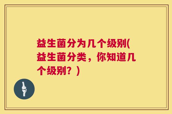 益生菌分为几个级别(益生菌分类，你知道几个级别？)