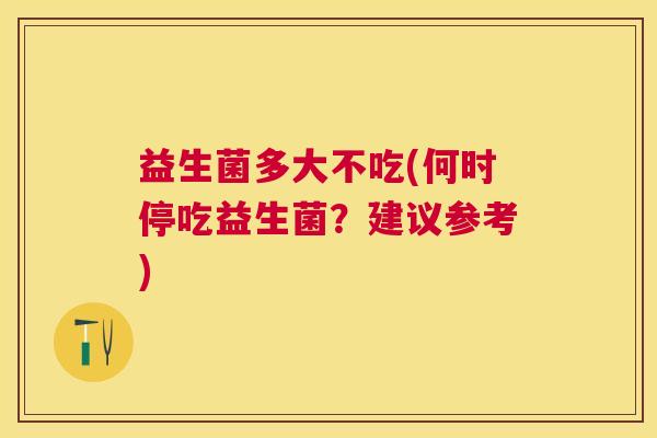 益生菌多大不吃(何时停吃益生菌?建议参考) 益生菌多大不吃(何时停吃益生菌?建议参考)