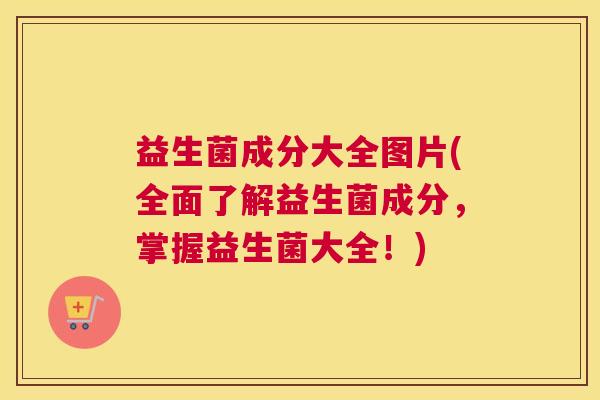 益生菌成分大全图片(全面了解益生菌成分，掌握益生菌大全！)