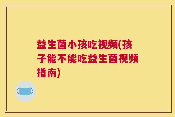 益生菌小孩吃视频(孩子能不能吃益生菌视频指南)