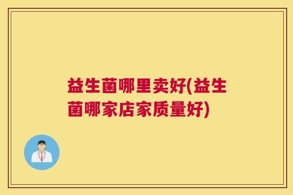 益生菌哪里卖好(益生菌哪家店家质量好)