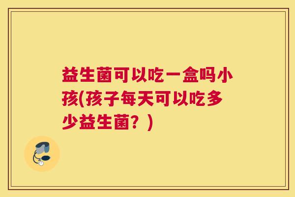 益生菌可以吃一盒吗小孩(孩子每天可以吃多少益生菌？)