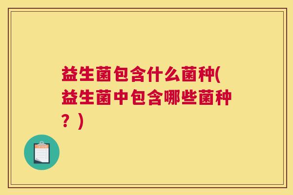 益生菌包含什么菌种(益生菌中包含哪些菌种?) 益生菌包含什么菌种(益生菌中包含哪些菌种?)