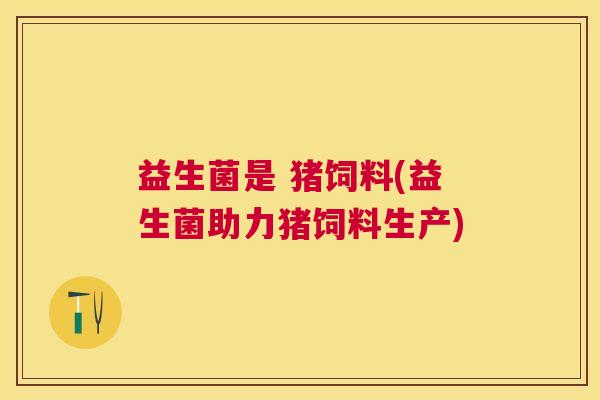 益生菌是 猪饲料(益生菌助力猪饲料生产)