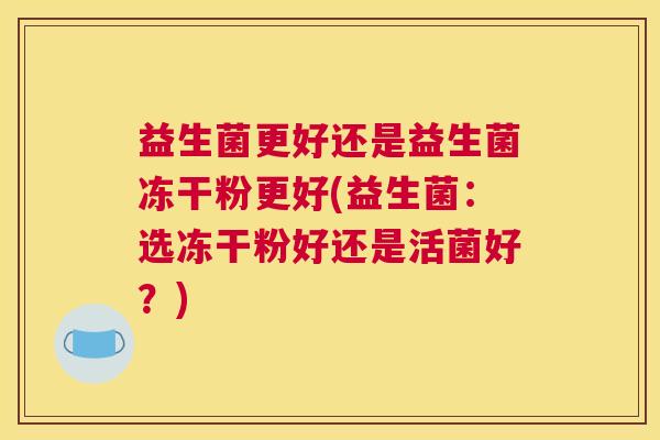 益生菌更好还是益生菌冻干粉更好(益生菌:选冻干粉好还是活菌好?) 益生菌更好还是益生菌冻干粉更好(益生菌:选冻干粉好还是活菌好?)