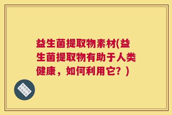 益生菌提取物素材(益生菌提取物有助于人类健康，如何利用它？)