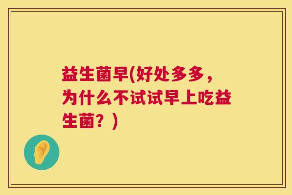 益生菌早(好处多多,为什么不试试早上吃益生菌?) 益生菌早(好处多多,为什么不试试早上吃益生菌?)